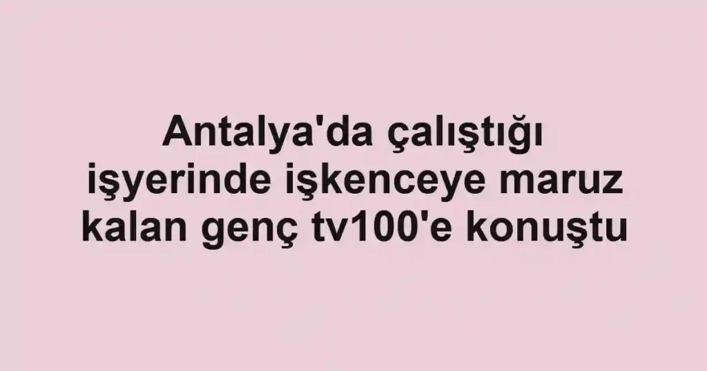 Antalya'da çalıştığı işyerinde işkenceye maruz kalan genç tv100'e konuştu