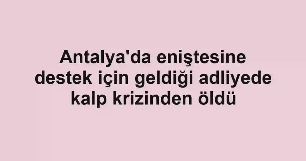Antalya'da eniştesine destek için geldiği adliyede kalp krizinden öldü