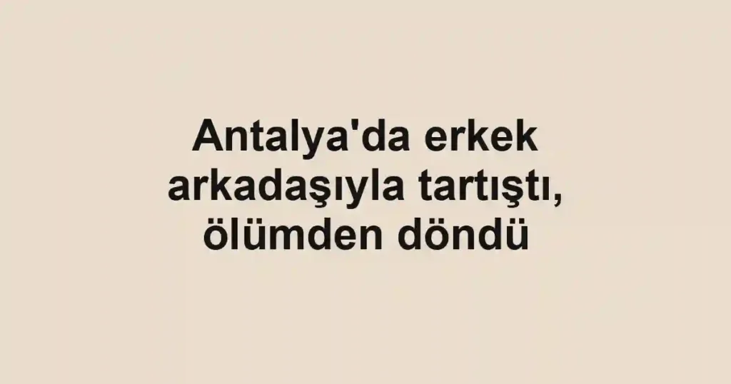 Antalya'da erkek arkadaşıyla tartıştı, ölümden döndü