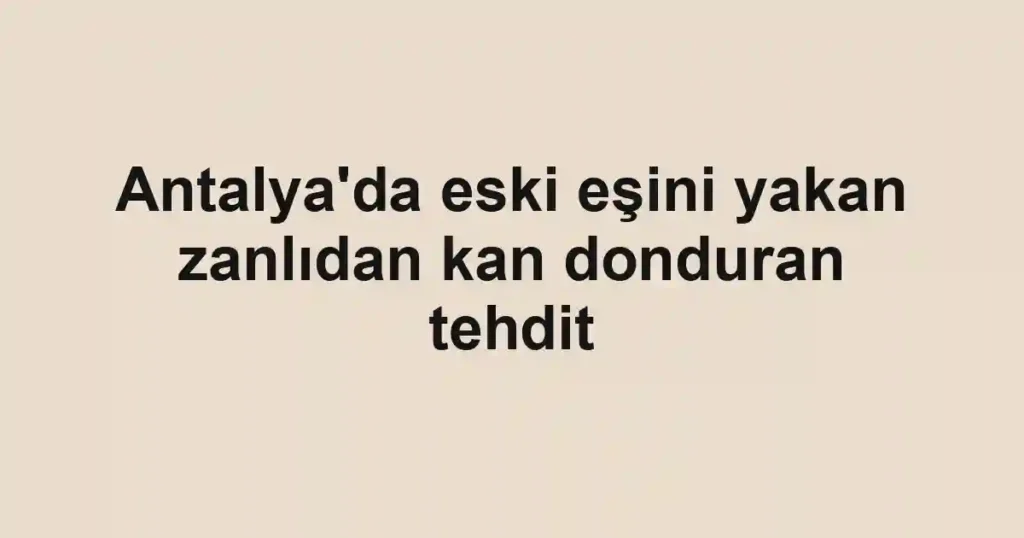 Antalya'da eski eşini yakan zanlıdan kan donduran tehdit