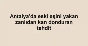 Antalya'da eski eşini yakan zanlıdan kan donduran tehdit