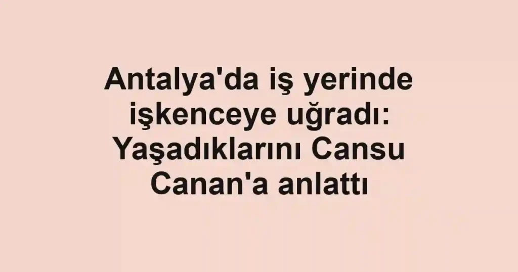 Antalya'da iş yerinde işkenceye uğradı: Yaşadıklarını Cansu Canan'a anlattı