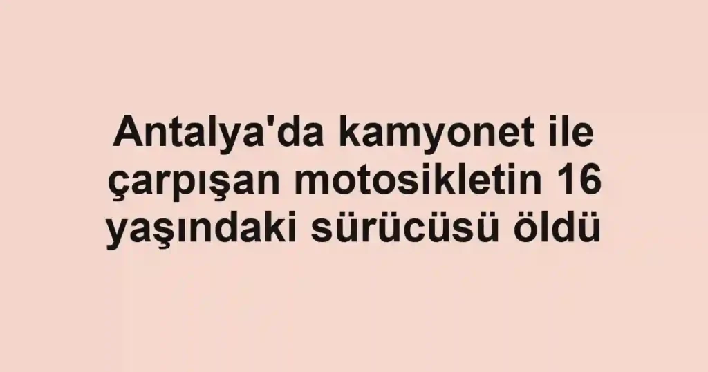 Antalya'da kamyonet ile çarpışan motosikletin 16 yaşındaki sürücüsü öldü
