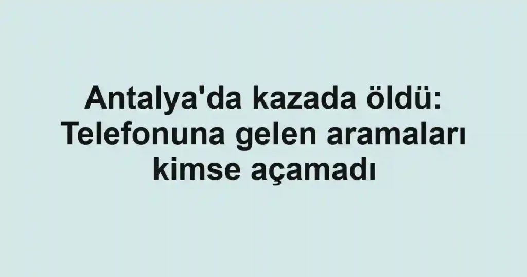 Antalya'da kazada öldü: Telefonuna gelen aramaları kimse açamadı