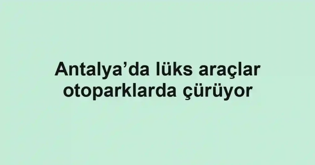 Antalya’da lüks araçlar otoparklarda çürüyor
