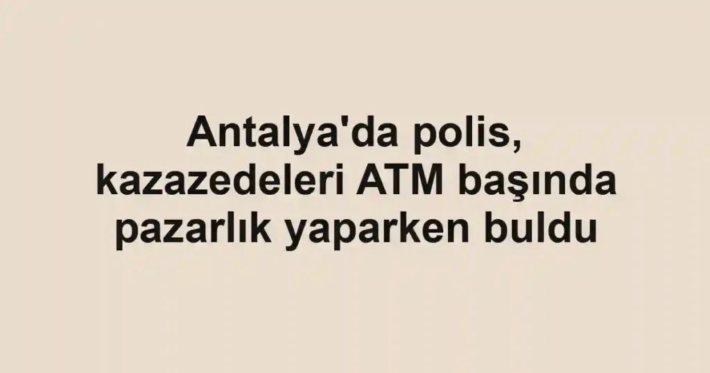 Antalya'da polis, kazazedeleri ATM başında pazarlık yaparken buldu