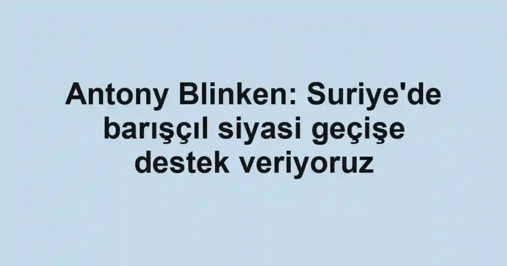 Antony Blinken: Suriye'de barışçıl siyasi geçişe destek veriyoruz