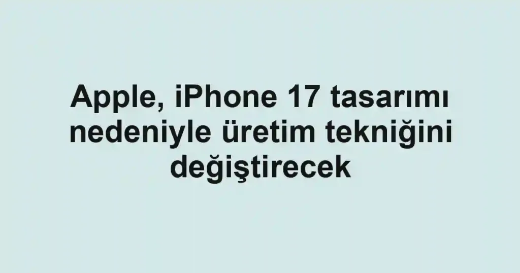 Apple, iPhone 17 tasarımı nedeniyle üretim tekniğini değiştirecek