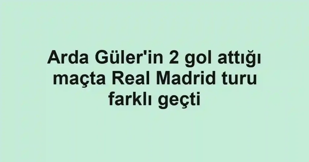 Arda Güler'in 2 gol attığı maçta Real Madrid turu farklı geçti