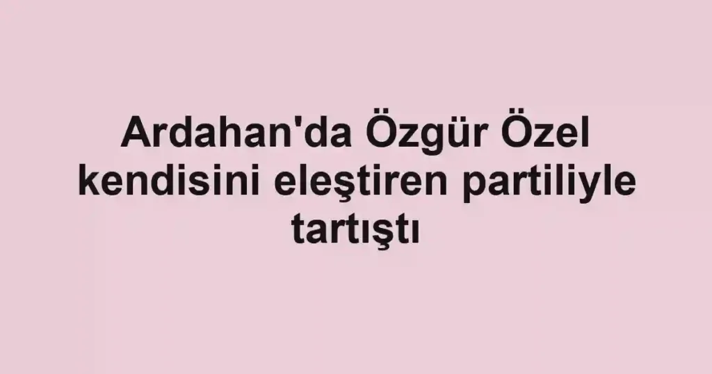Ardahan'da Özgür Özel kendisini eleştiren partiliyle tartıştı