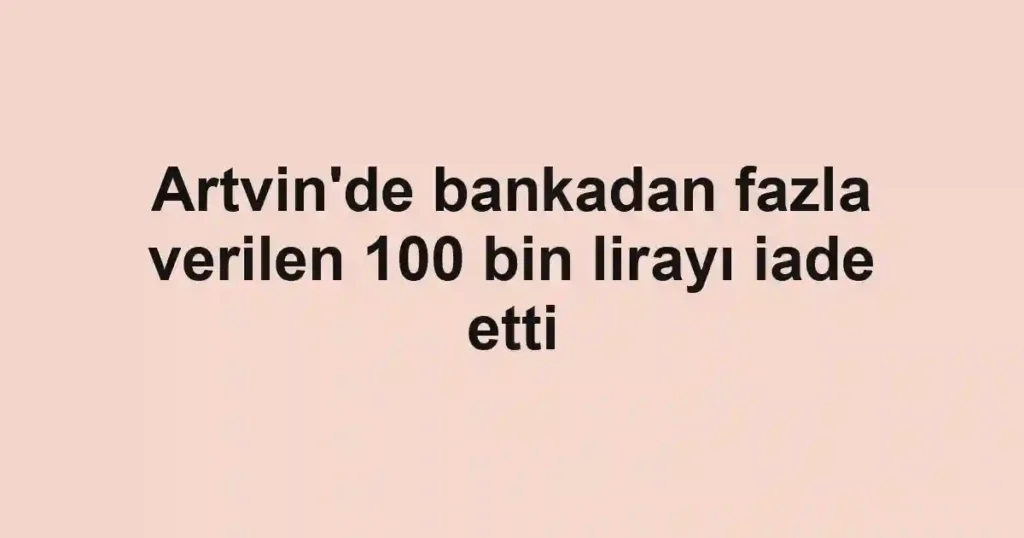 Artvin'de bankadan fazla verilen 100 bin lirayı iade etti