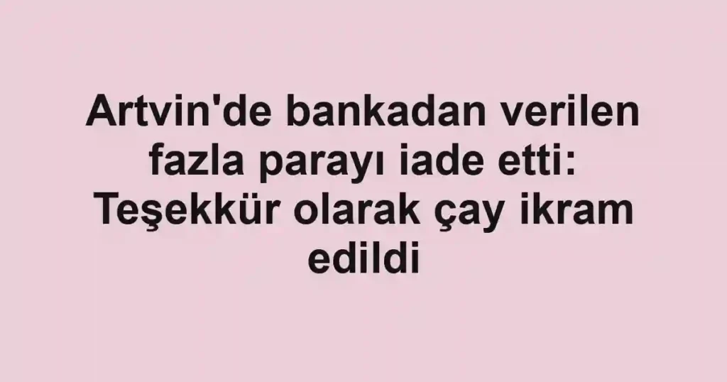 Artvin'de bankadan verilen fazla parayı iade etti: Teşekkür olarak çay ikram edildi