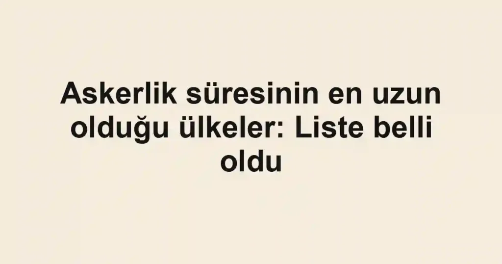 Askerlik süresinin en uzun olduğu ülkeler: Liste belli oldu