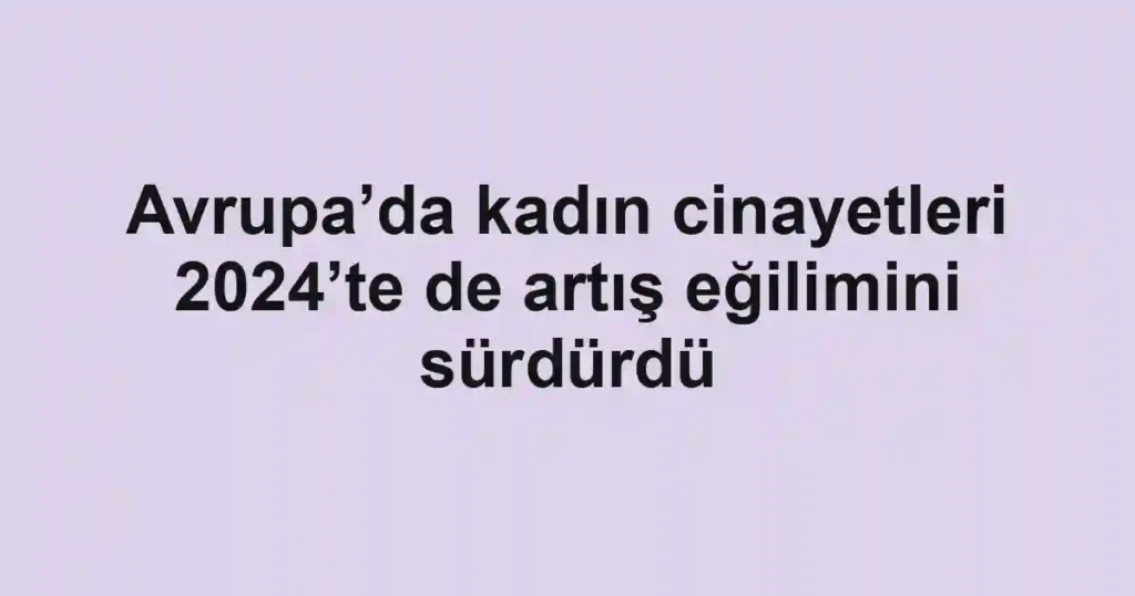 Avrupa’da kadın cinayetleri 2024’te de artış eğilimini sürdürdü