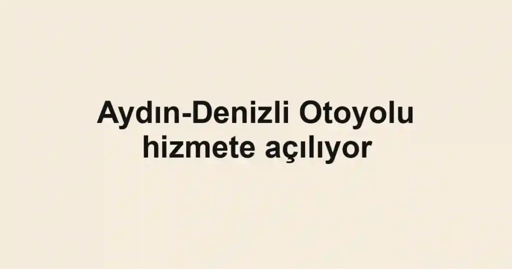 Aydın-Denizli Otoyolu hizmete açılıyor