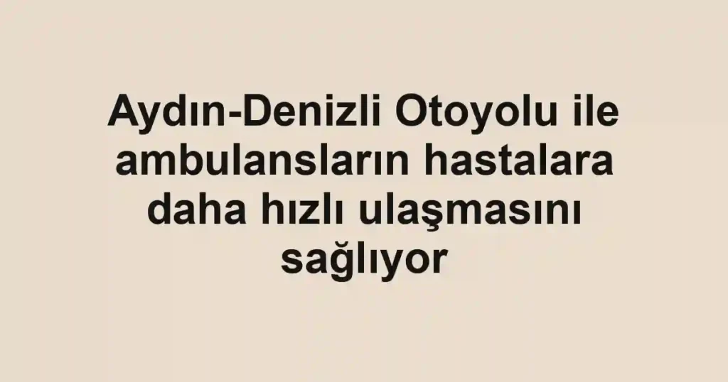 Aydın-Denizli Otoyolu ile ambulansların hastalara daha hızlı ulaşmasını sağlıyor