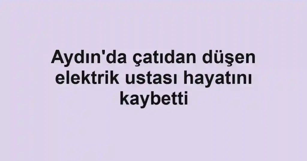 Aydın'da çatıdan düşen elektrik ustası hayatını kaybetti