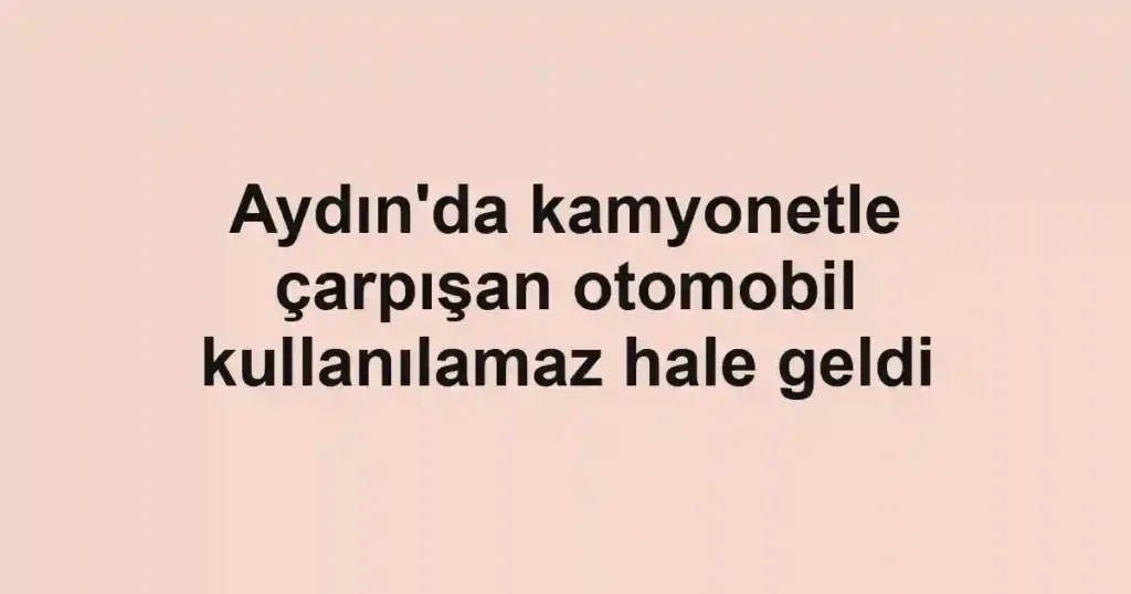 Aydın'da kamyonetle çarpışan otomobil kullanılamaz hale geldi