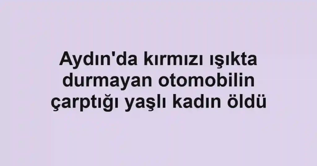 Aydın'da kırmızı ışıkta durmayan otomobilin çarptığı yaşlı kadın öldü