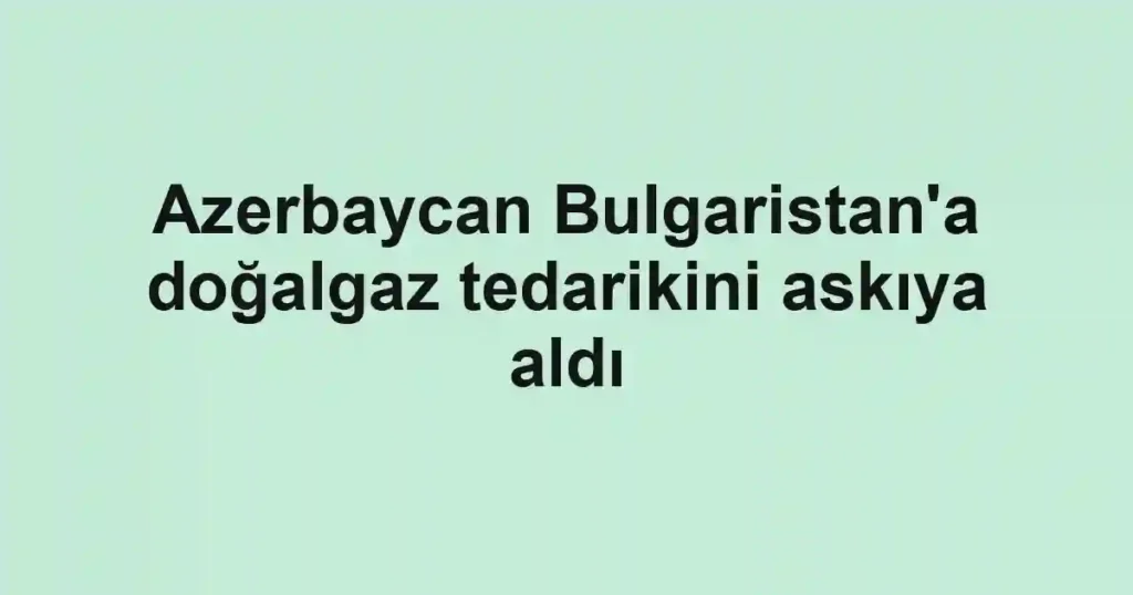 Azerbaycan Bulgaristan'a doğalgaz tedarikini askıya aldı
