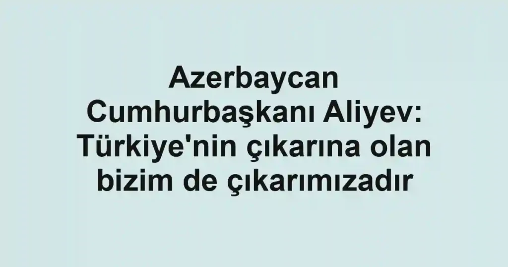 Azerbaycan Cumhurbaşkanı Aliyev: Türkiye'nin çıkarına olan bizim de çıkarımızadır