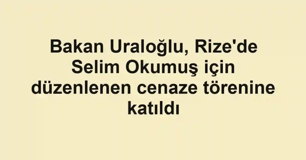 Bakan Uraloğlu, Rize'de Selim Okumuş için düzenlenen cenaze törenine katıldı