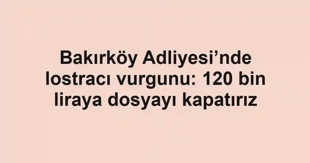 Bakırköy Adliyesi’nde lostracı vurgunu: 120 bin liraya dosyayı kapatırız