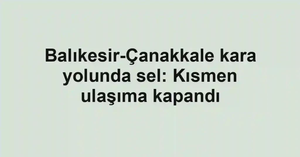 Balıkesir-Çanakkale kara yolunda sel: Kısmen ulaşıma kapandı