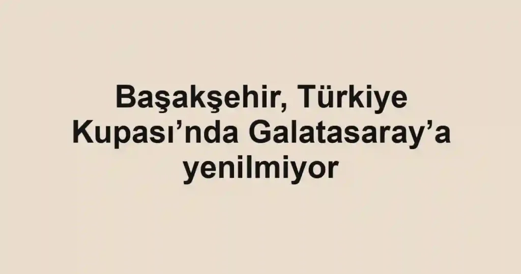 Başakşehir, Türkiye Kupası’nda Galatasaray’a yenilmiyor