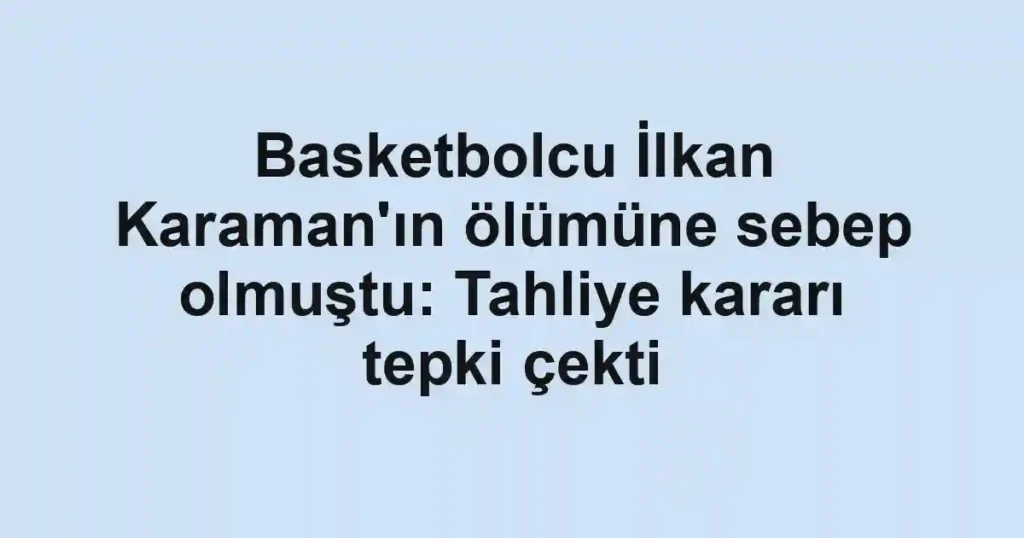 Basketbolcu İlkan Karaman'ın ölümüne sebep olmuştu: Tahliye kararı tepki çekti