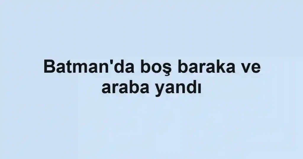 Batman'da boş baraka ve araba yandı