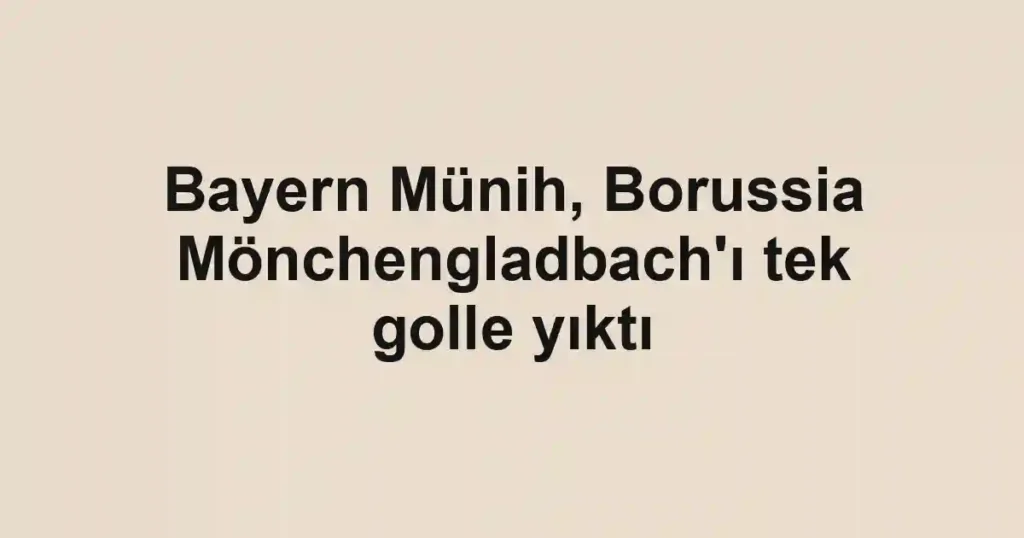 Bayern Münih, Borussia Mönchengladbach'ı tek golle yıktı