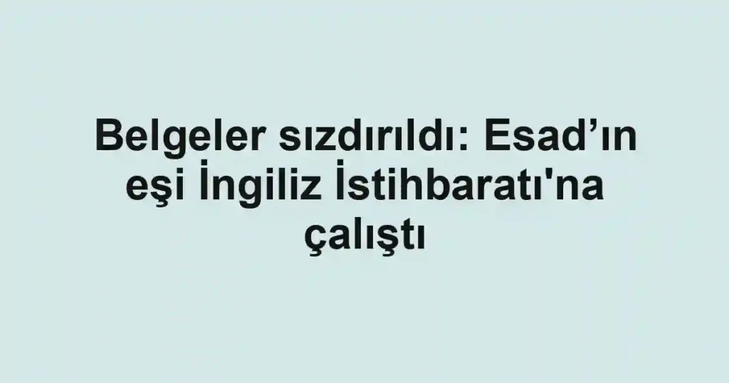 Belgeler sızdırıldı: Esad’ın eşi İngiliz İstihbaratı'na çalıştı