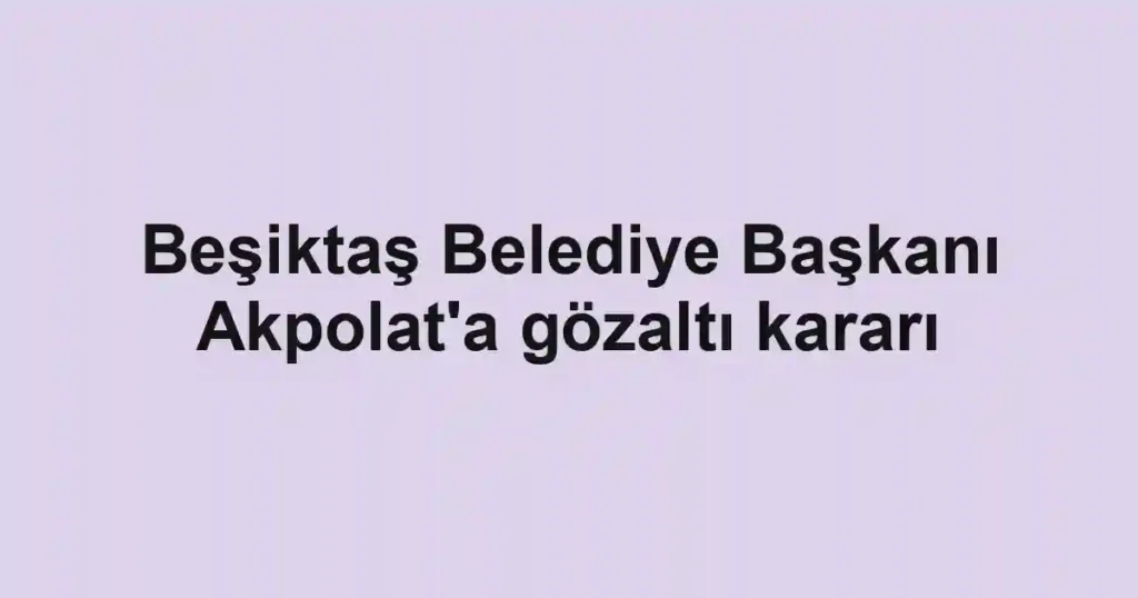 Beşiktaş Belediye Başkanı Akpolat'a gözaltı kararı