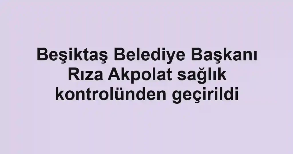 Beşiktaş Belediye Başkanı Rıza Akpolat sağlık kontrolünden geçirildi