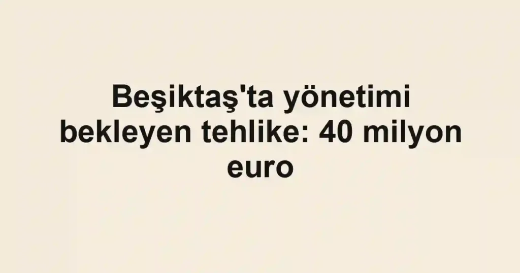 Beşiktaş'ta yönetimi bekleyen tehlike: 40 milyon euro