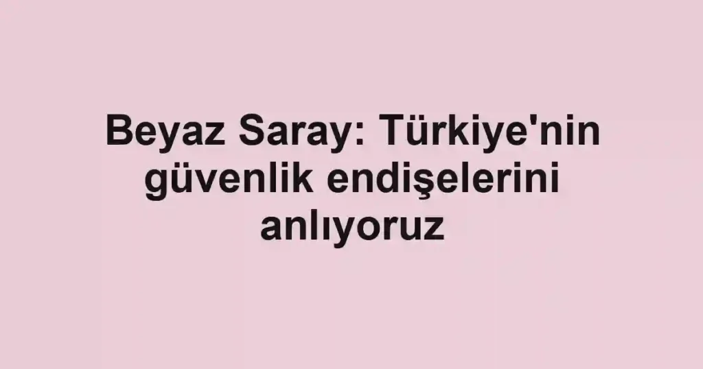 Beyaz Saray: Türkiye'nin güvenlik endişelerini anlıyoruz
