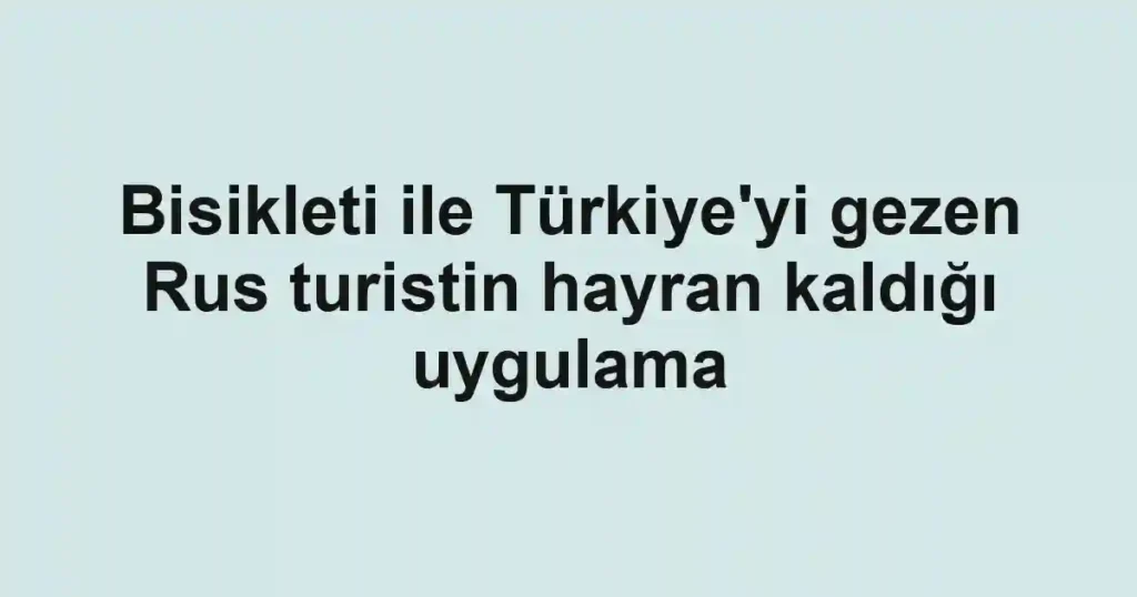 Bisikleti ile Türkiye'yi gezen Rus turistin hayran kaldığı uygulama