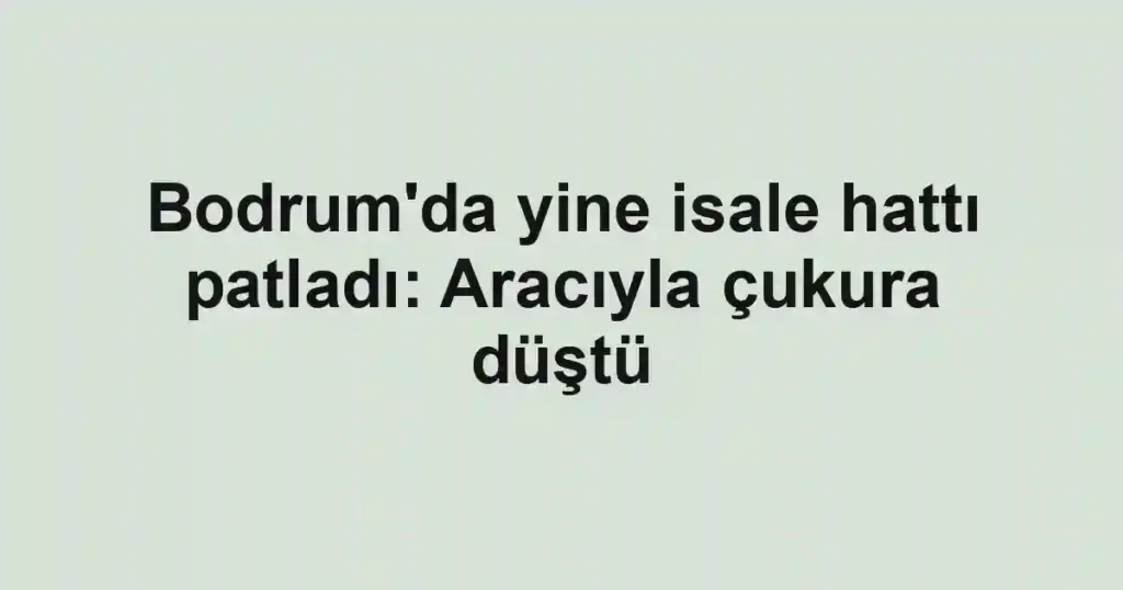 Bodrum'da yine isale hattı patladı: Aracıyla çukura düştü