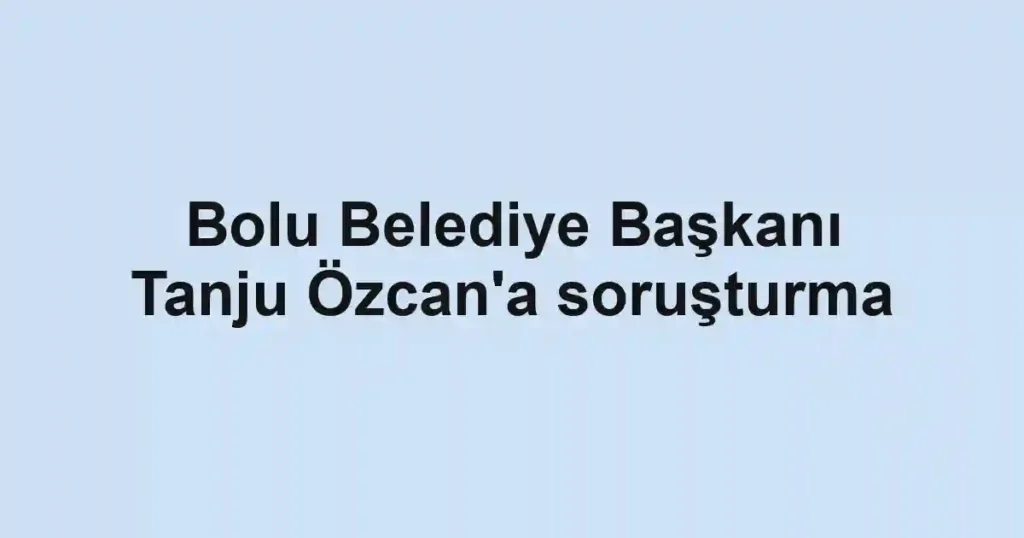 Bolu Belediye Başkanı Tanju Özcan'a soruşturma