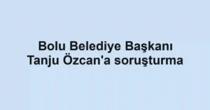 Bolu Belediye Başkanı Tanju Özcan'a soruşturma