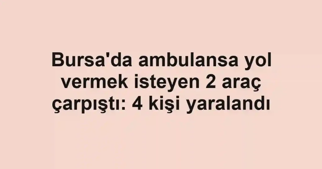 Bursa'da ambulansa yol vermek isteyen 2 araç çarpıştı: 4 kişi yaralandı