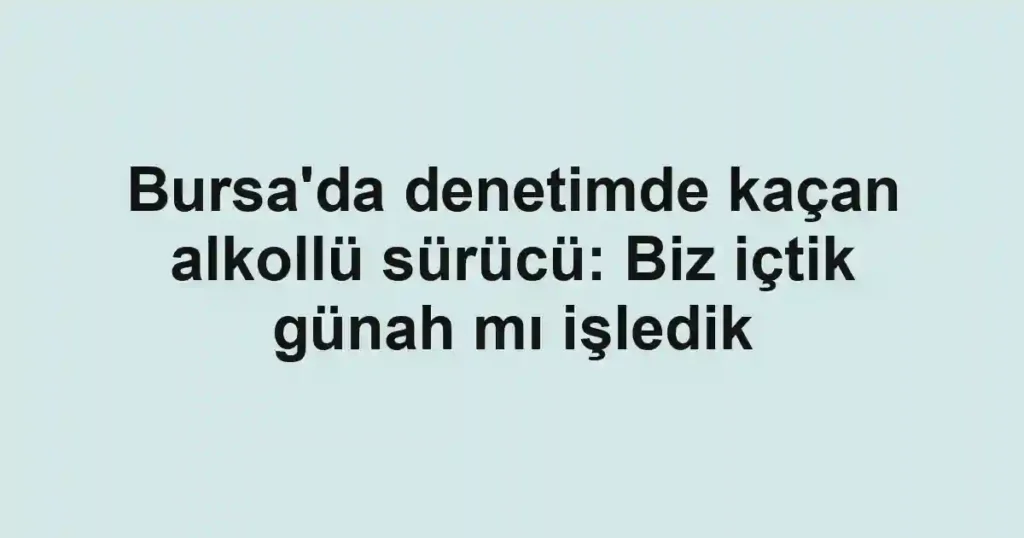 Bursa'da denetimde kaçan alkollü sürücü: Biz içtik günah mı işledik