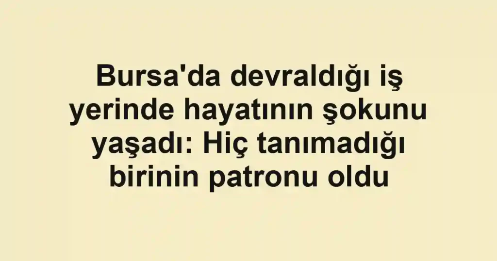 Bursa'da devraldığı iş yerinde hayatının şokunu yaşadı: Hiç tanımadığı birinin patronu oldu