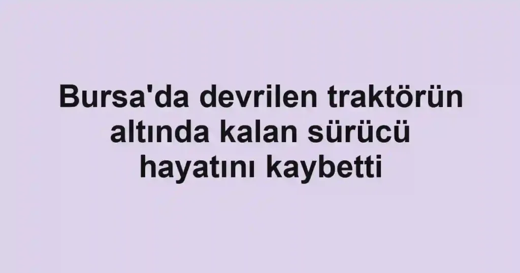 Bursa'da devrilen traktörün altında kalan sürücü hayatını kaybetti