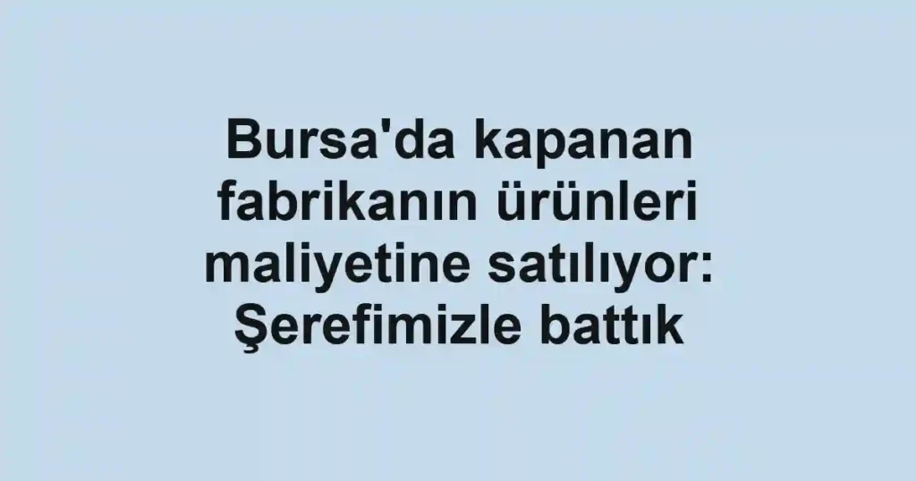 Bursa'da kapanan fabrikanın ürünleri maliyetine satılıyor: Şerefimizle battık