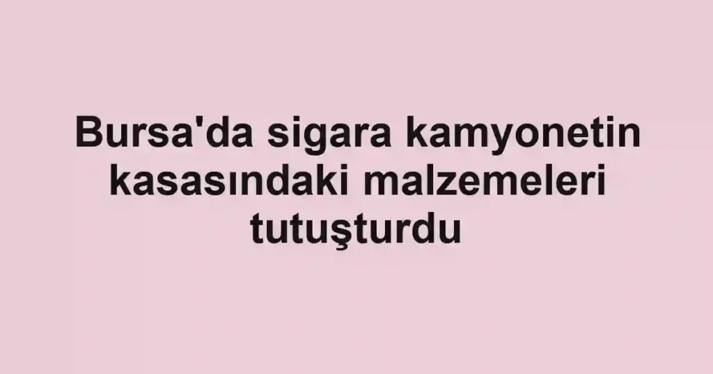 Bursa'da sigara kamyonetin kasasındaki malzemeleri tutuşturdu