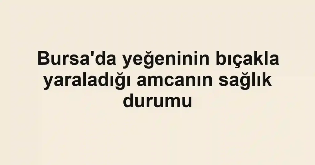 Bursa'da yeğeninin bıçakla yaraladığı amcanın sağlık durumu
