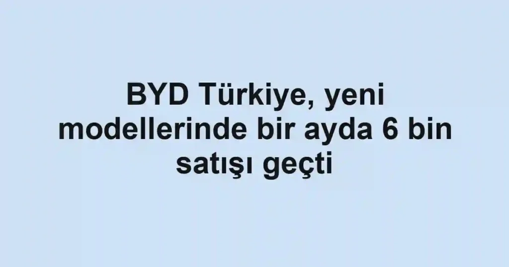 BYD Türkiye, yeni modellerinde bir ayda 6 bin satışı geçti