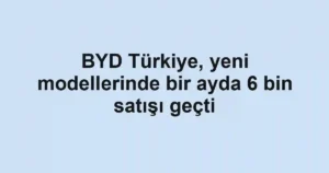 BYD Türkiye, yeni modellerinde bir ayda 6 bin satışı geçti